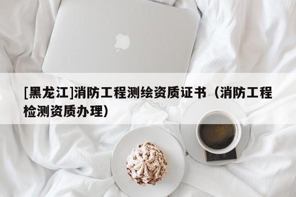[黑龍江]消防工程測繪資質證書（消防工程檢測資質辦理）