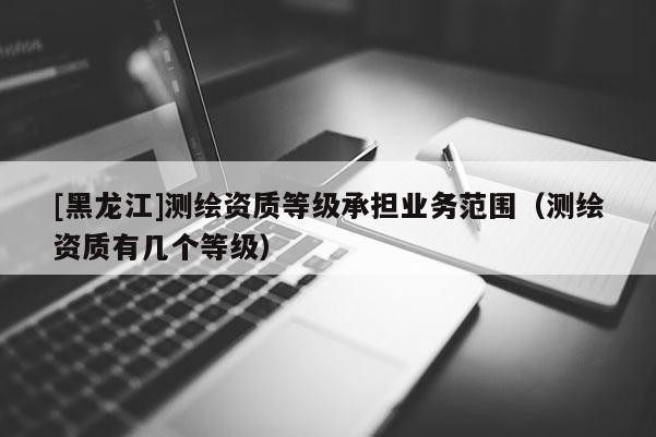 [黑龍江]測繪資質等級承擔業務范圍（測繪資質有幾個等級）