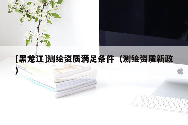 [黑龍江]測繪資質滿足條件（測繪資質新政）
