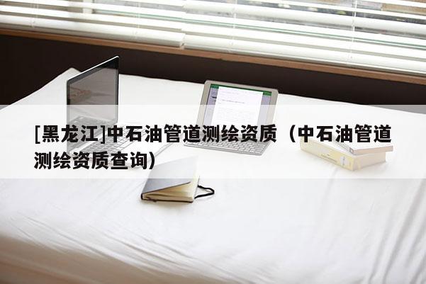 [黑龍江]中石油管道測繪資質（中石油管道測繪資質查詢）