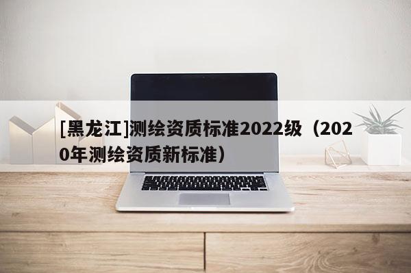 [黑龍江]測繪資質(zhì)標(biāo)準(zhǔn)2022級（2020年測繪資質(zhì)新標(biāo)準(zhǔn)）