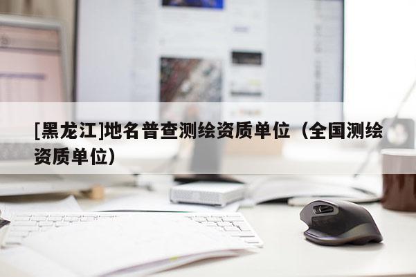 [黑龍江]地名普查測繪資質單位（全國測繪資質單位）