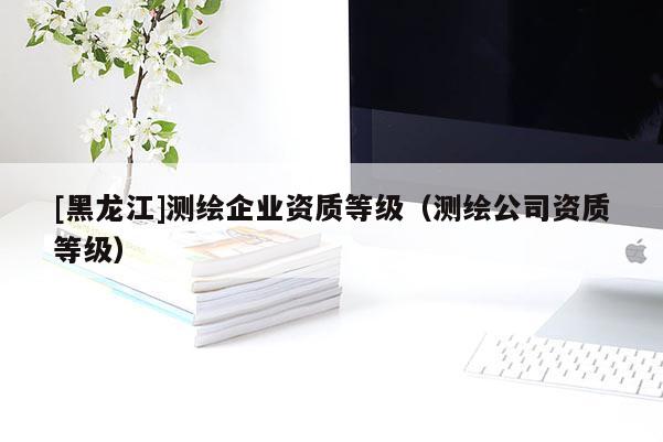 [黑龍江]測繪企業資質等級（測繪公司資質等級）