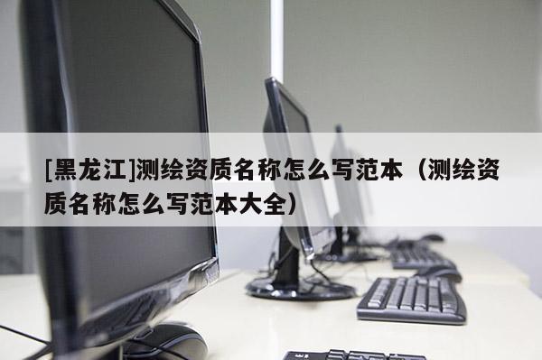 [黑龍江]測繪資質名稱怎么寫范本（測繪資質名稱怎么寫范本大全）