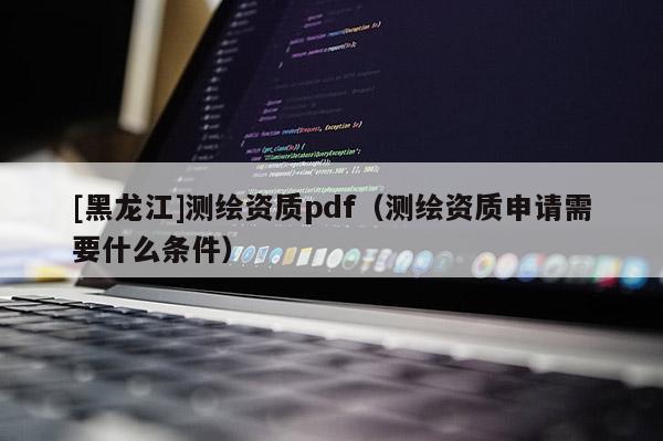 [黑龍江]測繪資質pdf（測繪資質申請需要什么條件）