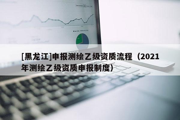 [黑龍江]申報測繪乙級資質流程（2021年測繪乙級資質申報制度）