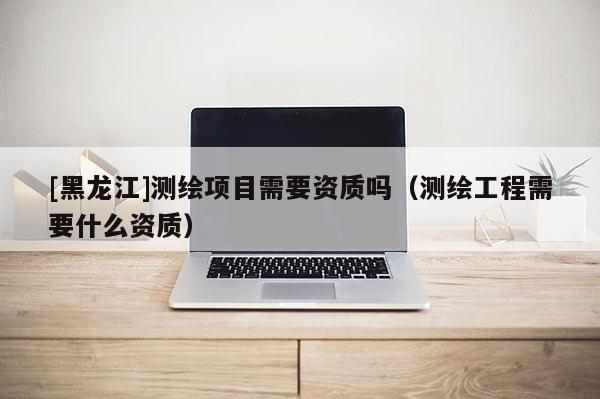 [黑龍江]測繪項目需要資質嗎（測繪工程需要什么資質）