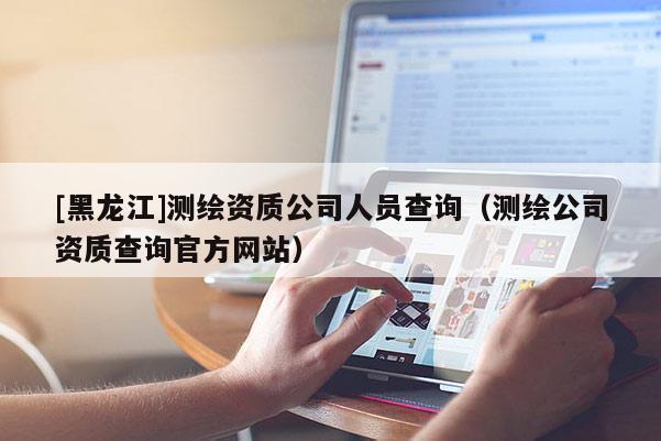 [黑龍江]測繪資質(zhì)公司人員查詢（測繪公司資質(zhì)查詢官方網(wǎng)站）