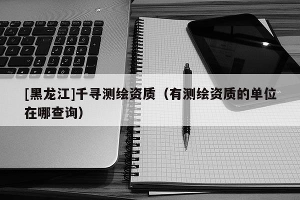 [黑龍江]千尋測繪資質（有測繪資質的單位在哪查詢）