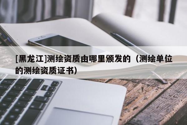 [黑龍江]測繪資質由哪里頒發的（測繪單位的測繪資質證書）