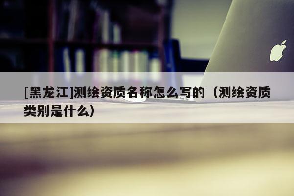 [黑龍江]測繪資質名稱怎么寫的（測繪資質類別是什么）