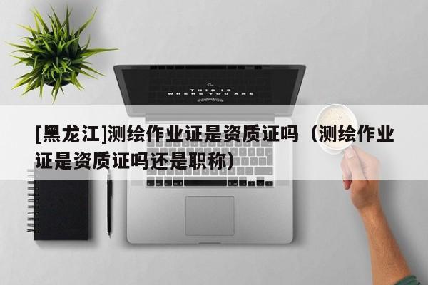 [黑龍江]測繪作業證是資質證嗎（測繪作業證是資質證嗎還是職稱）