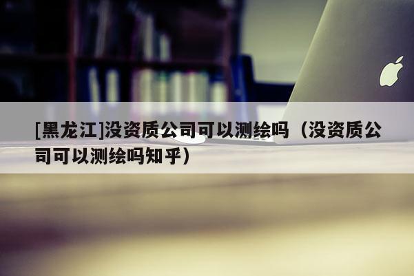 [黑龍江]沒資質公司可以測繪嗎（沒資質公司可以測繪嗎知乎）