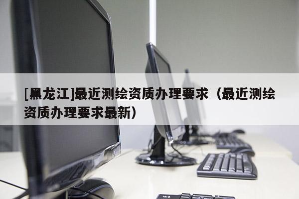 [黑龍江]最近測繪資質辦理要求（最近測繪資質辦理要求最新）