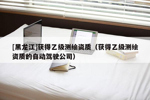 [黑龍江]獲得乙級測繪資質（獲得乙級測繪資質的自動駕駛公司）