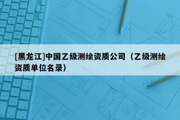 [黑龍江]中國乙級測繪資質公司（乙級測繪資質單位名錄）