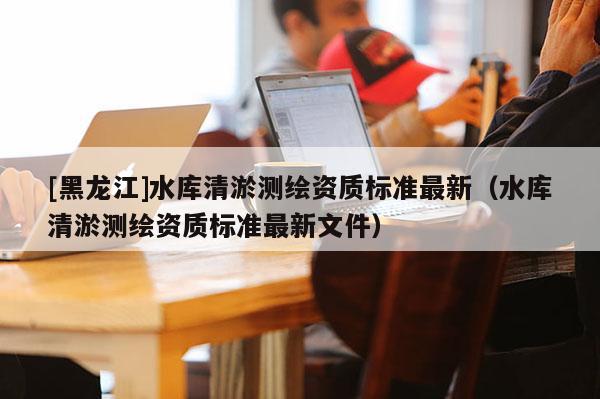 [黑龍江]水庫清淤測繪資質標準最新（水庫清淤測繪資質標準最新文件）