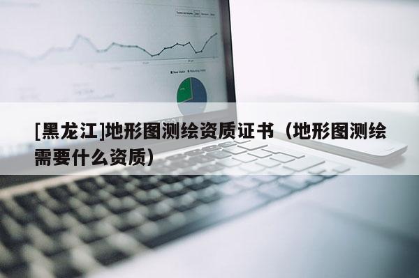 [黑龍江]地形圖測繪資質證書（地形圖測繪需要什么資質）