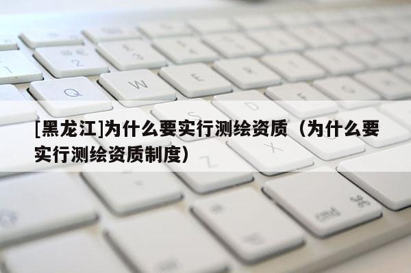 [黑龍江]為什么要實行測繪資質(zhì)（為什么要實行測繪資質(zhì)制度）