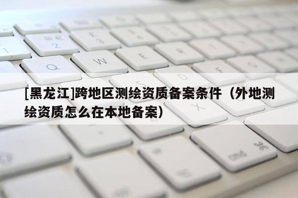 [黑龍江]跨地區(qū)測繪資質(zhì)備案條件（外地測繪資質(zhì)怎么在本地備案）