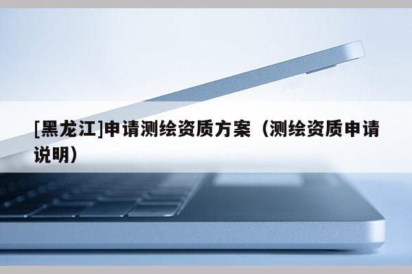 [黑龍江]申請測繪資質(zhì)方案（測繪資質(zhì)申請說明）