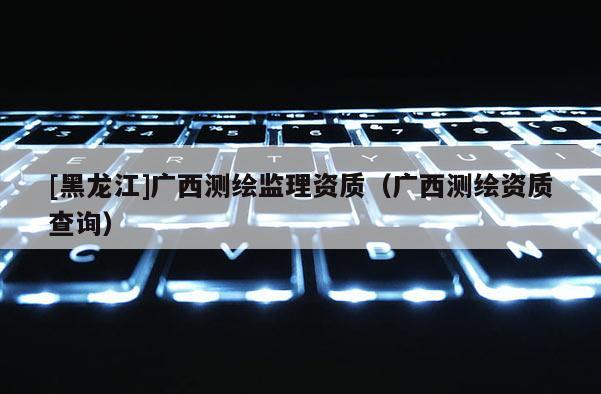 [黑龍江]廣西測繪監(jiān)理資質(zhì)（廣西測繪資質(zhì)查詢）