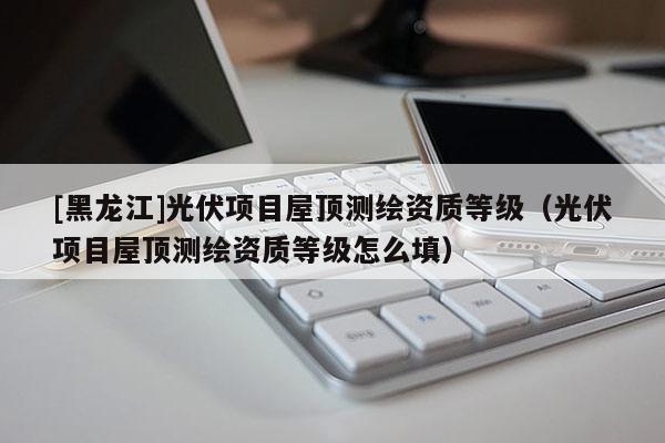 [黑龍江]光伏項目屋頂測繪資質等級（光伏項目屋頂測繪資質等級怎么填）