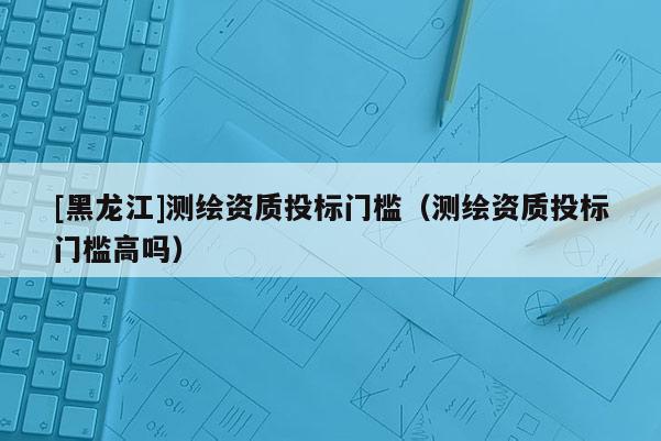 [黑龍江]測繪資質投標門檻（測繪資質投標門檻高嗎）