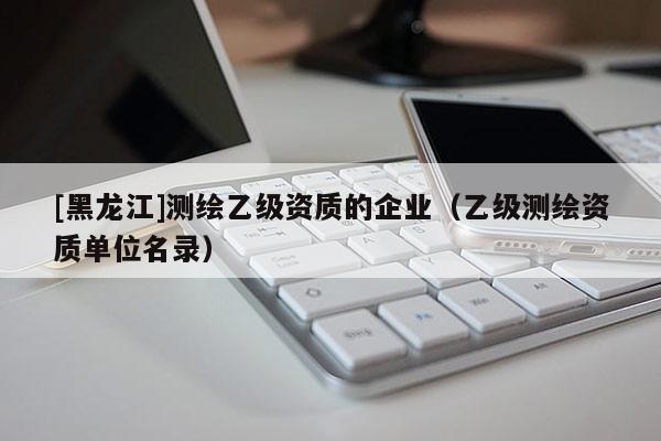 [黑龍江]測繪乙級資質的企業（乙級測繪資質單位名錄）