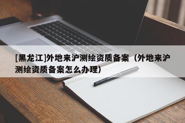 [黑龍江]外地來滬測繪資質(zhì)備案（外地來滬測繪資質(zhì)備案怎么辦理）