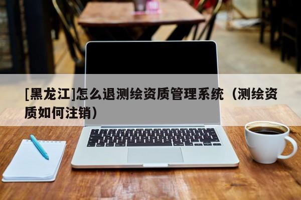 [黑龍江]怎么退測繪資質管理系統（測繪資質如何注銷）