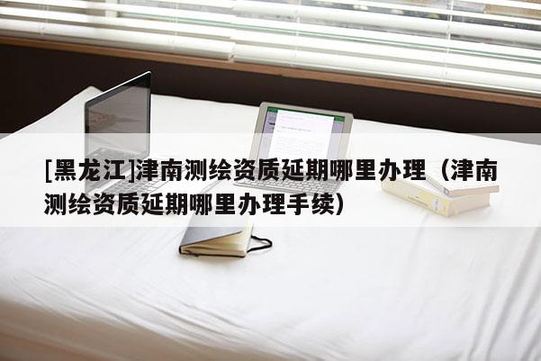 [黑龍江]津南測繪資質延期哪里辦理（津南測繪資質延期哪里辦理手續）