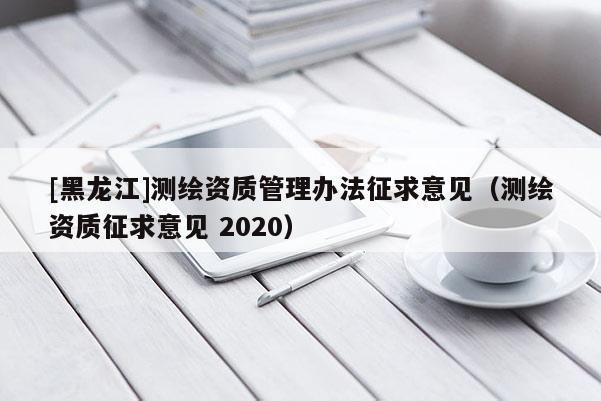 [黑龍江]測繪資質管理辦法征求意見（測繪資質征求意見 2020）