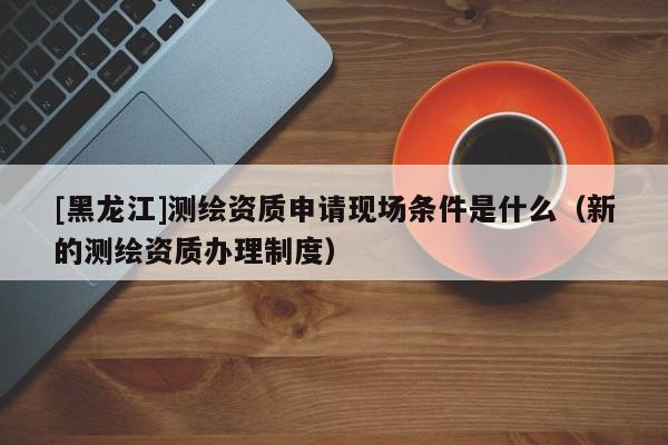 [黑龍江]測繪資質申請現場條件是什么（新的測繪資質辦理制度）
