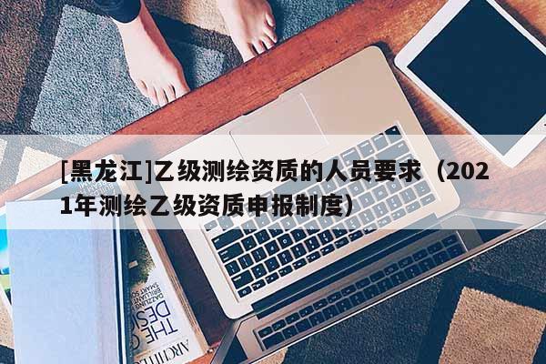 [黑龍江]乙級測繪資質的人員要求（2021年測繪乙級資質申報制度）