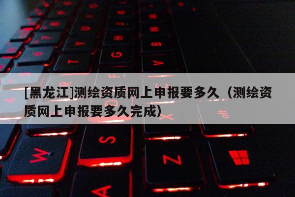 [黑龍江]測繪資質網上申報要多久（測繪資質網上申報要多久完成）