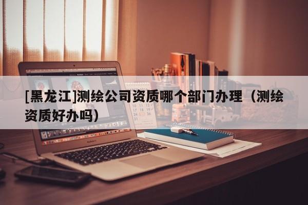 [黑龍江]測繪公司資質哪個部門辦理（測繪資質好辦嗎）
