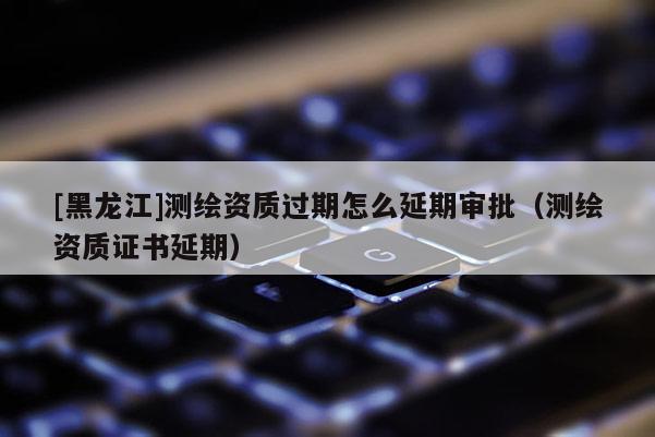 [黑龍江]測繪資質過期怎么延期審批（測繪資質證書延期）