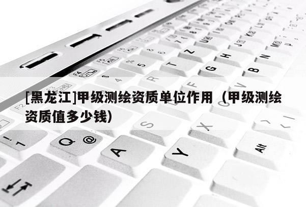 [黑龍江]甲級測繪資質單位作用（甲級測繪資質值多少錢）