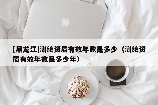 [黑龍江]測繪資質有效年數是多少（測繪資質有效年數是多少年）