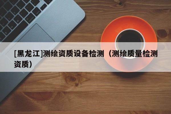 [黑龍江]測繪資質設備檢測（測繪質量檢測資質）
