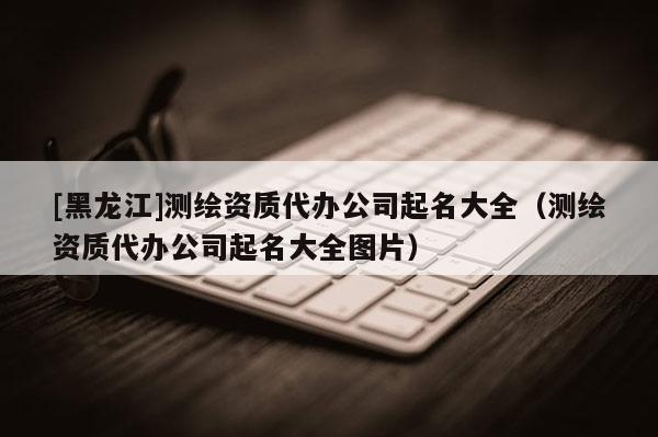 [黑龍江]測繪資質代辦公司起名大全（測繪資質代辦公司起名大全圖片）