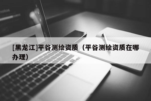 [黑龍江]平谷測繪資質（平谷測繪資質在哪辦理）