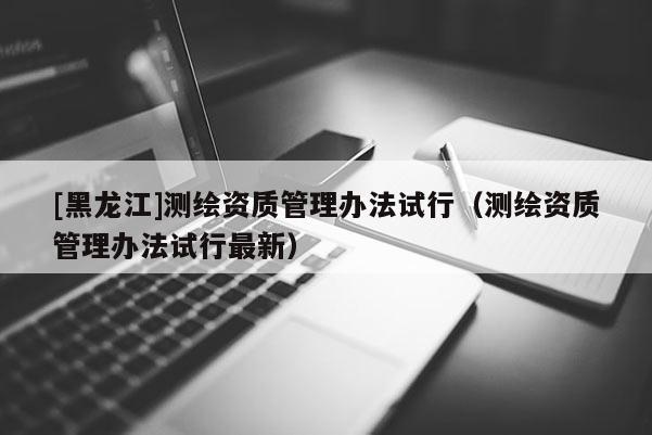 [黑龍江]測繪資質管理辦法試行（測繪資質管理辦法試行最新）