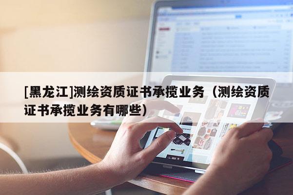 [黑龍江]測繪資質證書承攬業務（測繪資質證書承攬業務有哪些）
