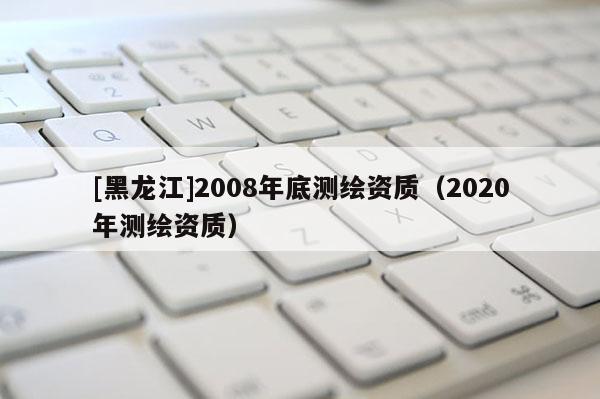 [黑龍江]2008年底測繪資質（2020年測繪資質）