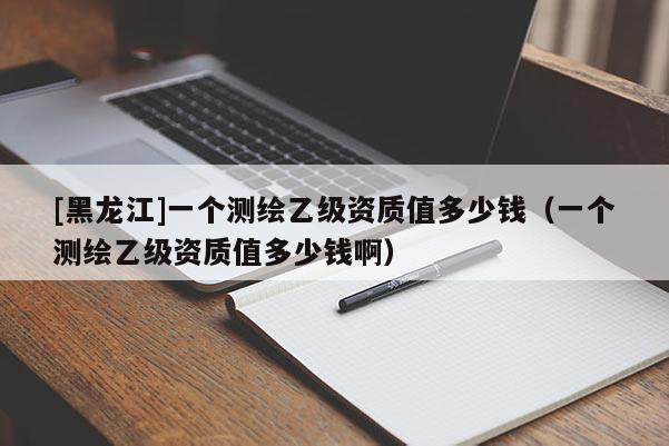 [黑龍江]一個測繪乙級資質值多少錢（一個測繪乙級資質值多少錢啊）