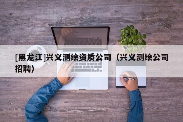 [黑龍江]興義測繪資質公司（興義測繪公司招聘）