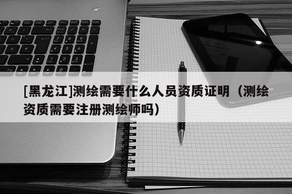 [黑龍江]測繪需要什么人員資質證明（測繪資質需要注冊測繪師嗎）