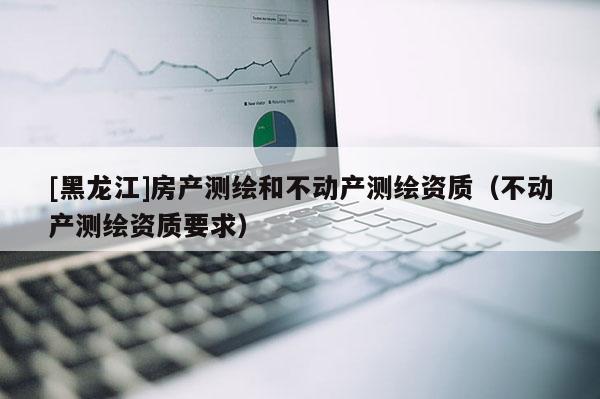 [黑龍江]房產測繪和不動產測繪資質（不動產測繪資質要求）